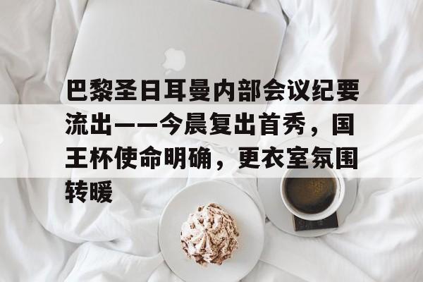 开云体育下载-巴黎圣日耳曼内部会议纪要流出——今晨复出首秀，国王杯使命明确，更衣室氛围转暖的简单介绍