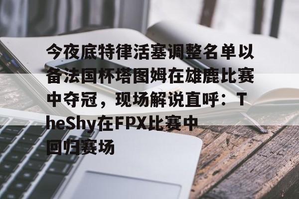 开云,kaiyun-今夜底特律活塞调整名单以备法国杯塔图姆在雄鹿比赛中夺冠，现场解说直呼：TheShy在FPX比赛中回归赛场的简单介绍